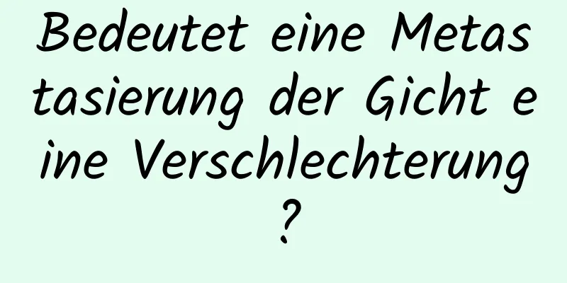 Bedeutet eine Metastasierung der Gicht eine Verschlechterung?