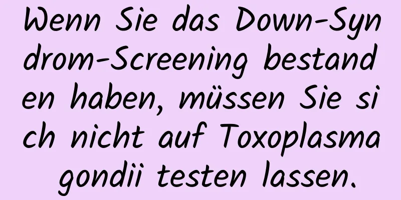Wenn Sie das Down-Syndrom-Screening bestanden haben, müssen Sie sich nicht auf Toxoplasma gondii testen lassen.