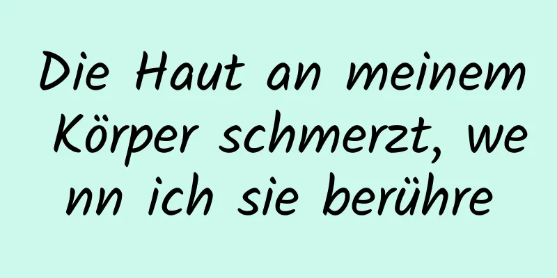Die Haut an meinem Körper schmerzt, wenn ich sie berühre