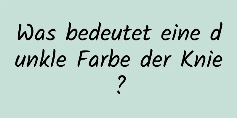 Was bedeutet eine dunkle Farbe der Knie?