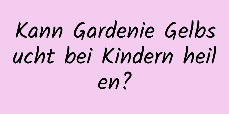 Kann Gardenie Gelbsucht bei Kindern heilen?