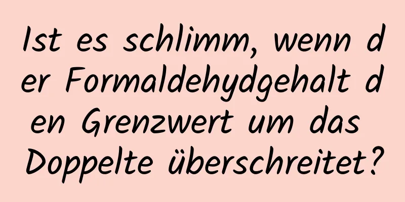 Ist es schlimm, wenn der Formaldehydgehalt den Grenzwert um das Doppelte überschreitet?