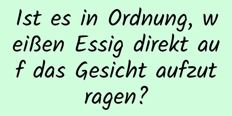 Ist es in Ordnung, weißen Essig direkt auf das Gesicht aufzutragen?