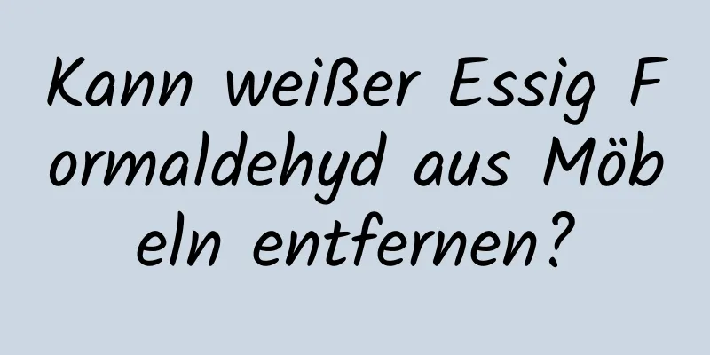 Kann weißer Essig Formaldehyd aus Möbeln entfernen?