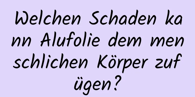 Welchen Schaden kann Alufolie dem menschlichen Körper zufügen?