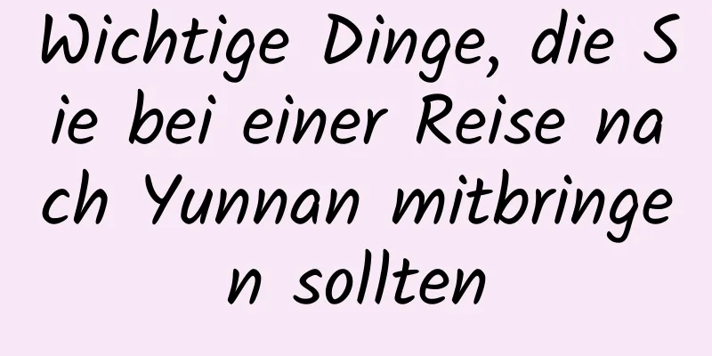 Wichtige Dinge, die Sie bei einer Reise nach Yunnan mitbringen sollten