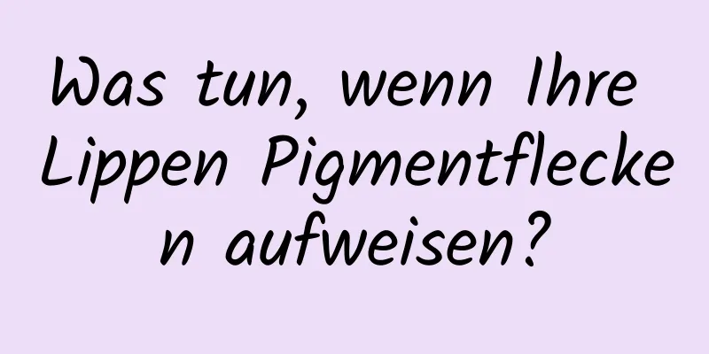 Was tun, wenn Ihre Lippen Pigmentflecken aufweisen?