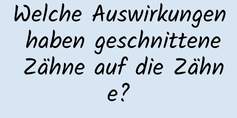 Welche Auswirkungen haben geschnittene Zähne auf die Zähne?