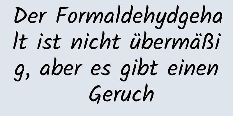 Der Formaldehydgehalt ist nicht übermäßig, aber es gibt einen Geruch
