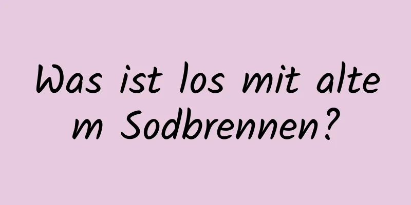Was ist los mit altem Sodbrennen?