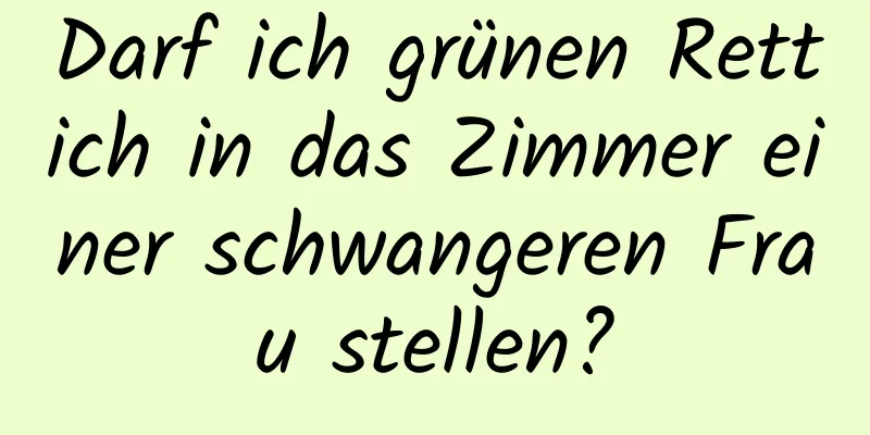 Darf ich grünen Rettich in das Zimmer einer schwangeren Frau stellen?