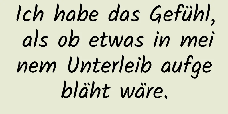 Ich habe das Gefühl, als ob etwas in meinem Unterleib aufgebläht wäre.