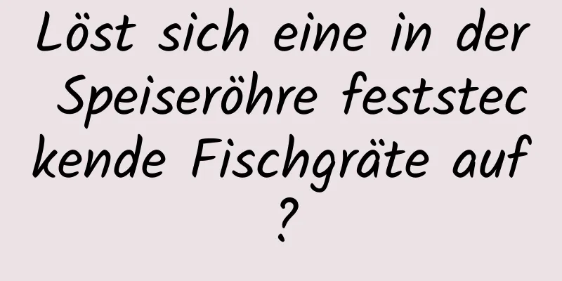 Löst sich eine in der Speiseröhre feststeckende Fischgräte auf?