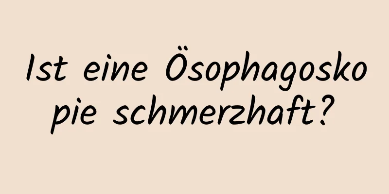 Ist eine Ösophagoskopie schmerzhaft?