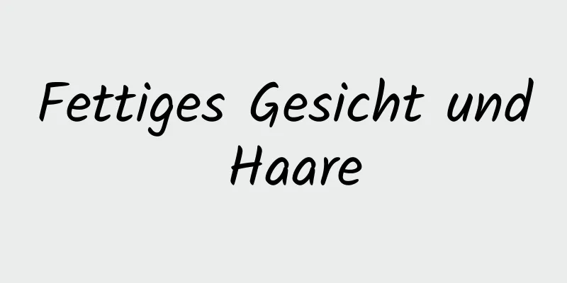 Fettiges Gesicht und Haare