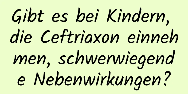 Gibt es bei Kindern, die Ceftriaxon einnehmen, schwerwiegende Nebenwirkungen?