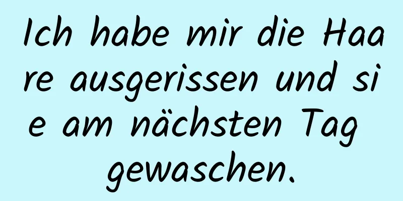 Ich habe mir die Haare ausgerissen und sie am nächsten Tag gewaschen.