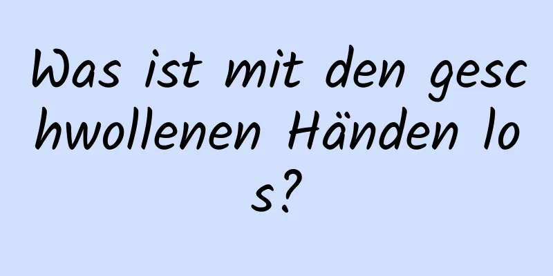 Was ist mit den geschwollenen Händen los?