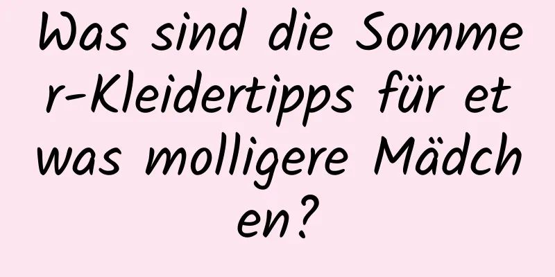 Was sind die Sommer-Kleidertipps für etwas molligere Mädchen?