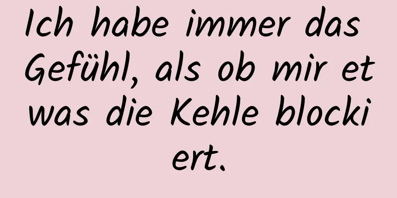Ich habe immer das Gefühl, als ob mir etwas die Kehle blockiert.