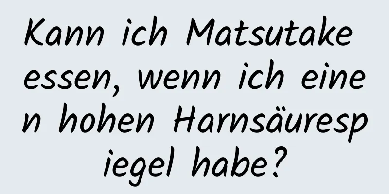 Kann ich Matsutake essen, wenn ich einen hohen Harnsäurespiegel habe?