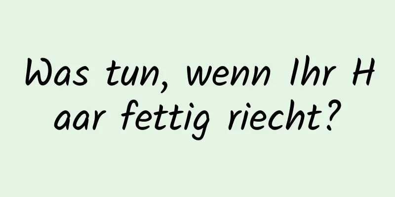 Was tun, wenn Ihr Haar fettig riecht?