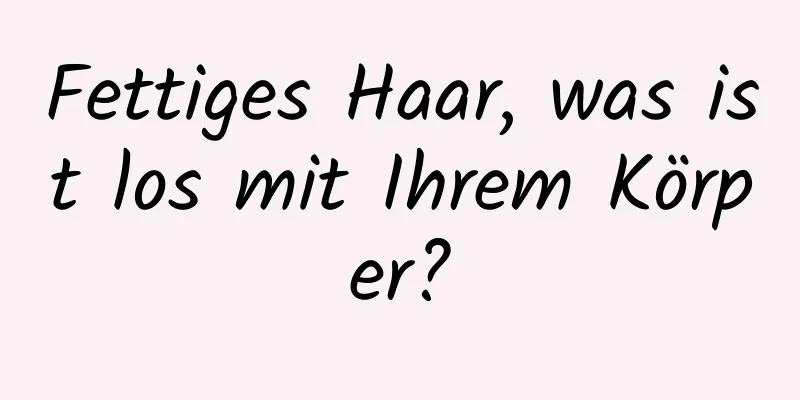 Fettiges Haar, was ist los mit Ihrem Körper?