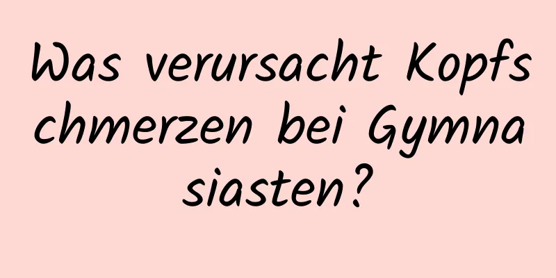 Was verursacht Kopfschmerzen bei Gymnasiasten?