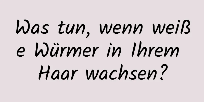 Was tun, wenn weiße Würmer in Ihrem Haar wachsen?