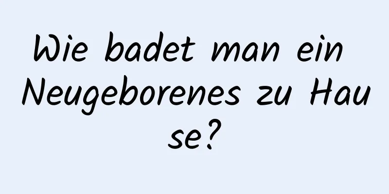 Wie badet man ein Neugeborenes zu Hause?