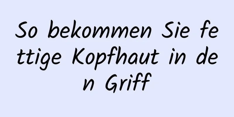 So bekommen Sie fettige Kopfhaut in den Griff