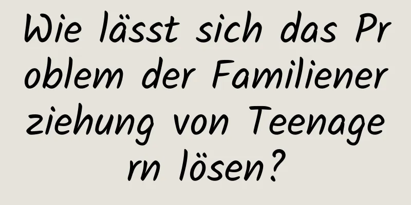 Wie lässt sich das Problem der Familienerziehung von Teenagern lösen?
