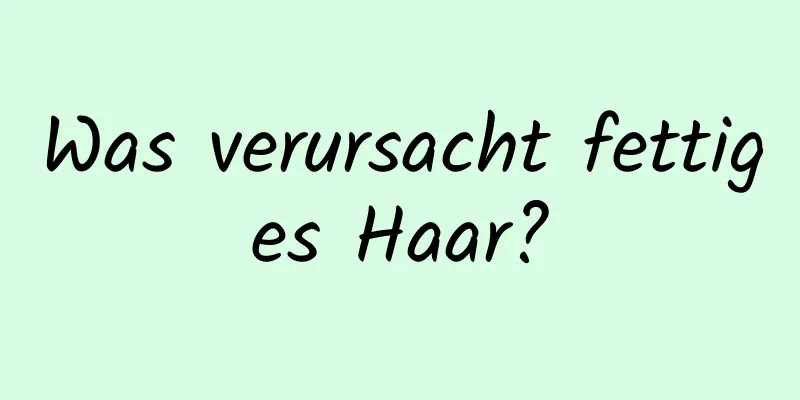 Was verursacht fettiges Haar?
