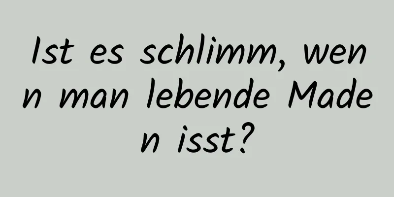 Ist es schlimm, wenn man lebende Maden isst?