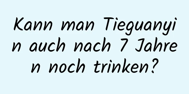 Kann man Tieguanyin auch nach 7 Jahren noch trinken?