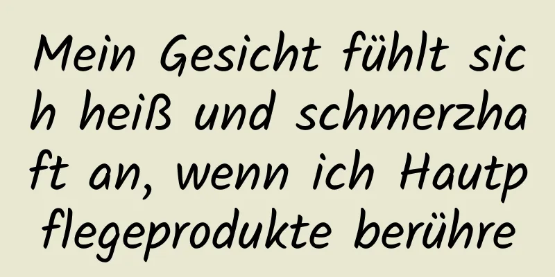 Mein Gesicht fühlt sich heiß und schmerzhaft an, wenn ich Hautpflegeprodukte berühre