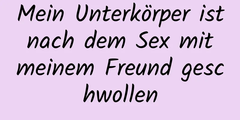 Mein Unterkörper ist nach dem Sex mit meinem Freund geschwollen