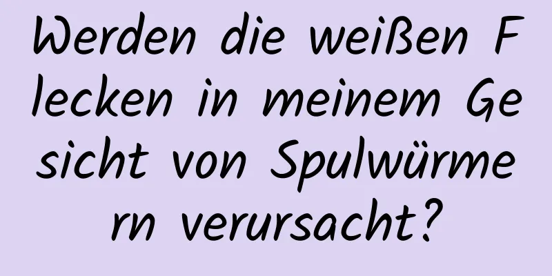 Werden die weißen Flecken in meinem Gesicht von Spulwürmern verursacht?