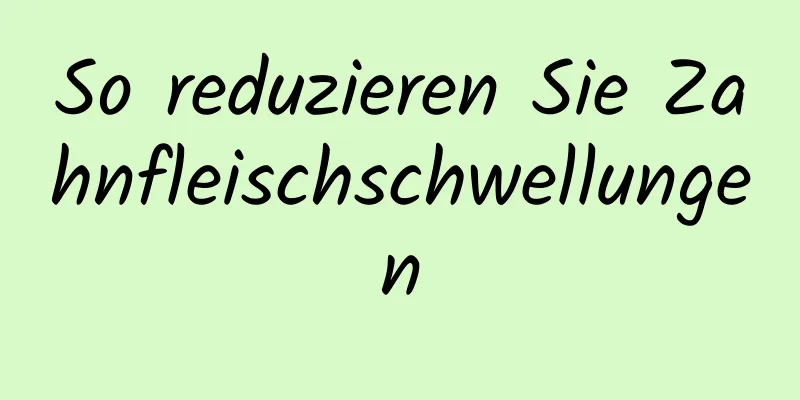 So reduzieren Sie Zahnfleischschwellungen