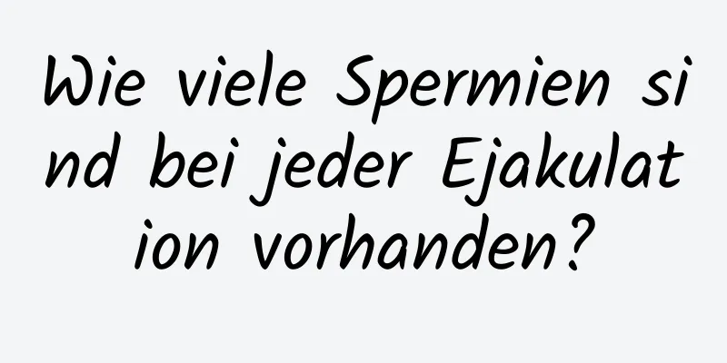 Wie viele Spermien sind bei jeder Ejakulation vorhanden?