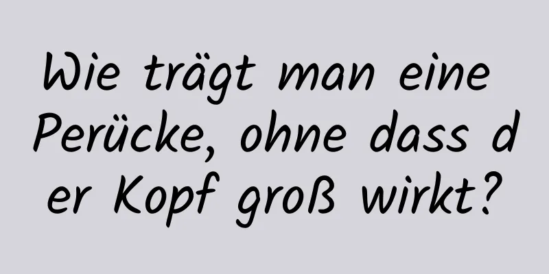 Wie trägt man eine Perücke, ohne dass der Kopf groß wirkt?