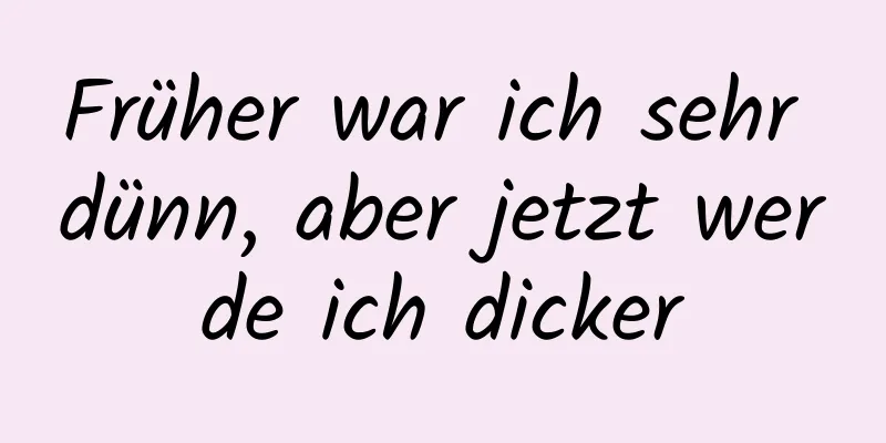 Früher war ich sehr dünn, aber jetzt werde ich dicker
