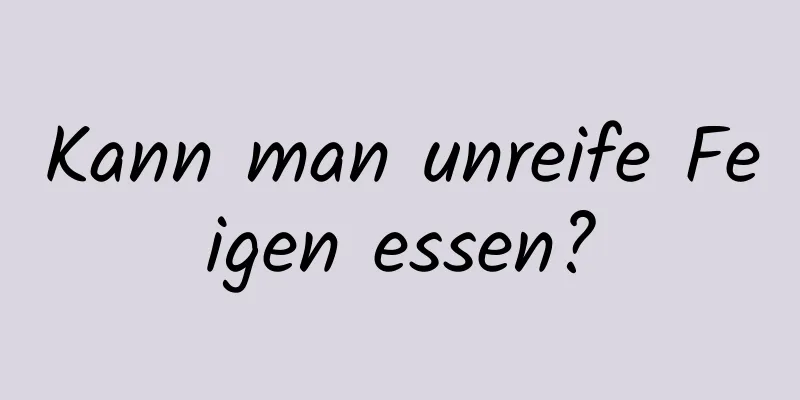 Kann man unreife Feigen essen?