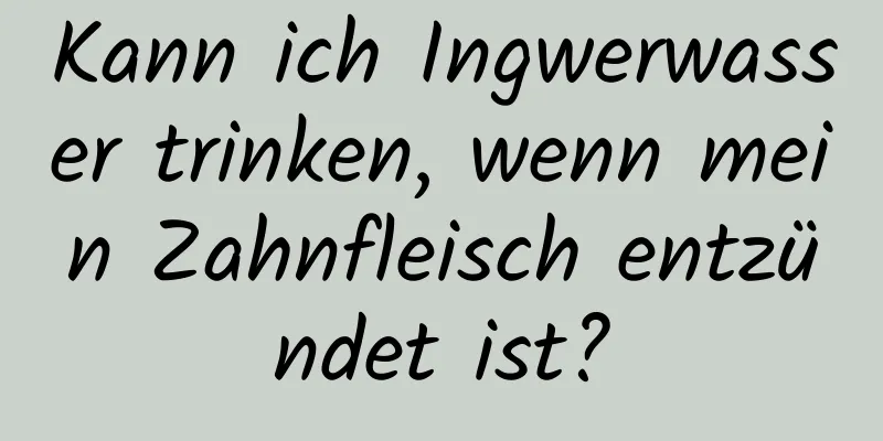 Kann ich Ingwerwasser trinken, wenn mein Zahnfleisch entzündet ist?