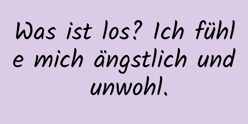 Was ist los? Ich fühle mich ängstlich und unwohl.