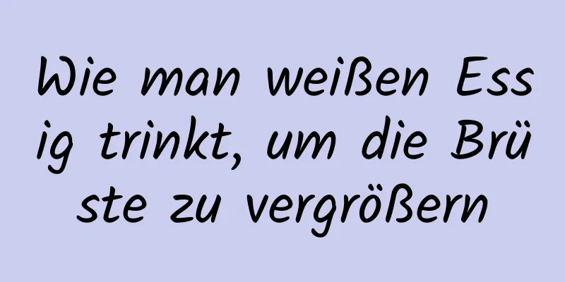 Wie man weißen Essig trinkt, um die Brüste zu vergrößern