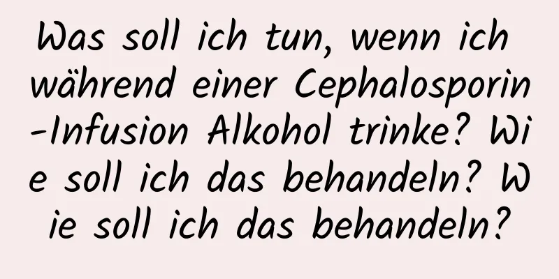 Was soll ich tun, wenn ich während einer Cephalosporin-Infusion Alkohol trinke? Wie soll ich das behandeln? Wie soll ich das behandeln?