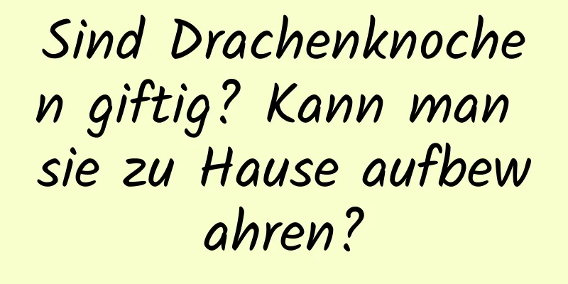 Sind Drachenknochen giftig? Kann man sie zu Hause aufbewahren?