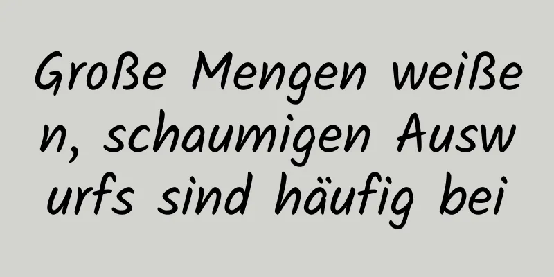Große Mengen weißen, schaumigen Auswurfs sind häufig bei