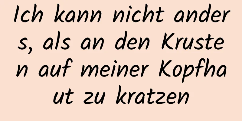 Ich kann nicht anders, als an den Krusten auf meiner Kopfhaut zu kratzen
